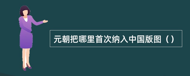 元朝把哪里首次纳入中国版图（）