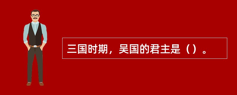 三国时期，吴国的君主是（）。