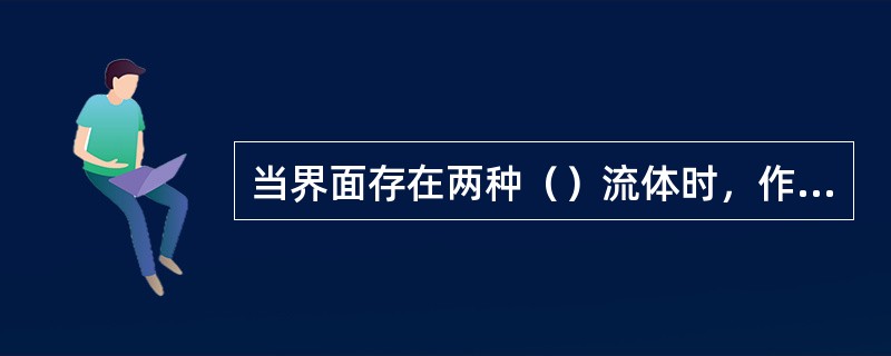当界面存在两种（）流体时，作用在界面上的作用力，称为界面张力。