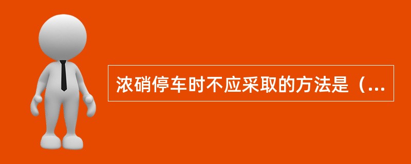 浓硝停车时不应采取的方法是（）。