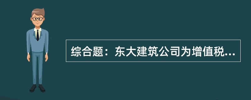 综合题：东大建筑公司为增值税一般纳税人，同时具备有关部门批准的建筑施工资质，主要