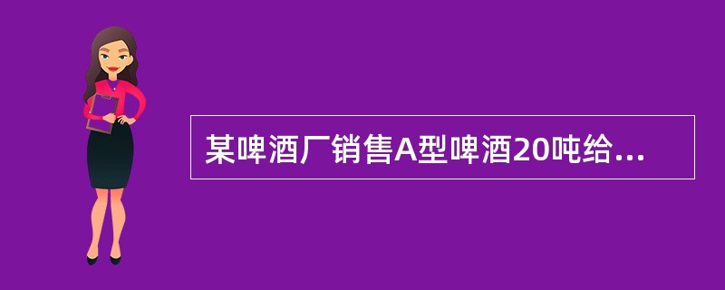 某啤酒厂销售A型啤酒20吨给副食品公司，开具税控专用发票收取价款58000元，收