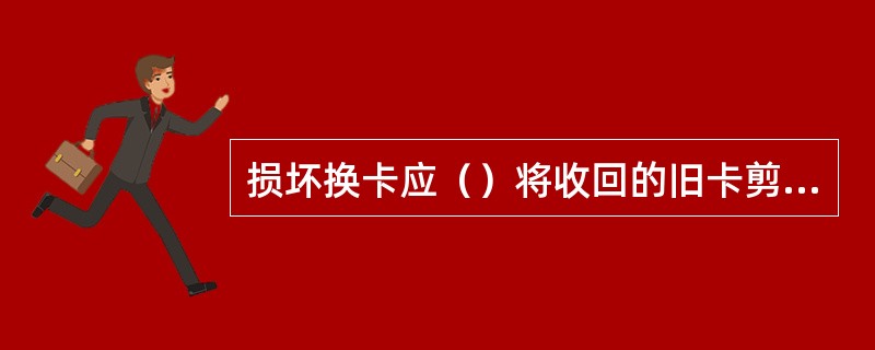 损坏换卡应（）将收回的旧卡剪角作废