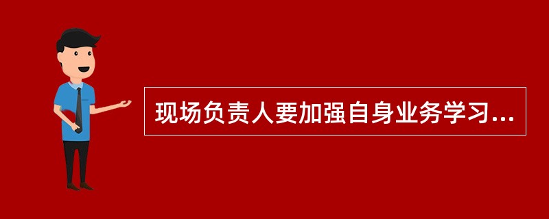 现场负责人要加强自身业务学习，提高工作责任心，努力提升自身业务水平和履职能力，工