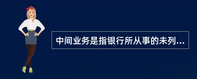 中间业务是指银行所从事的未列入银行资产负债表以及不影响资产和负债总额的经营活动。