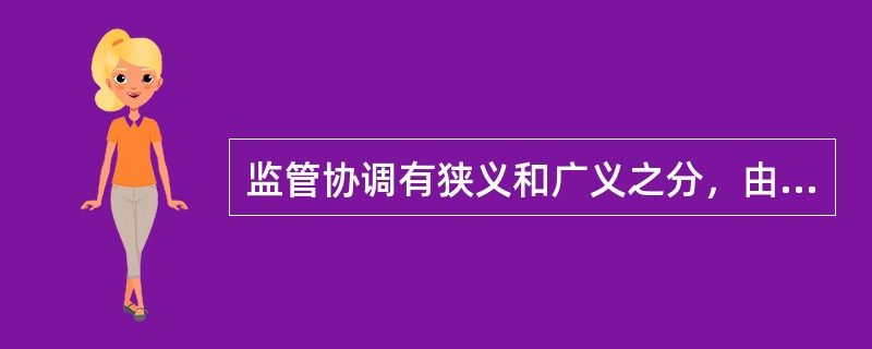 监管协调有狭义和广义之分，由于广义金融监管协调的主体承担了绝大多数的监管工作，因