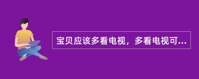 宝贝应该多看电视，多看电视可以学习很多的东西。（）