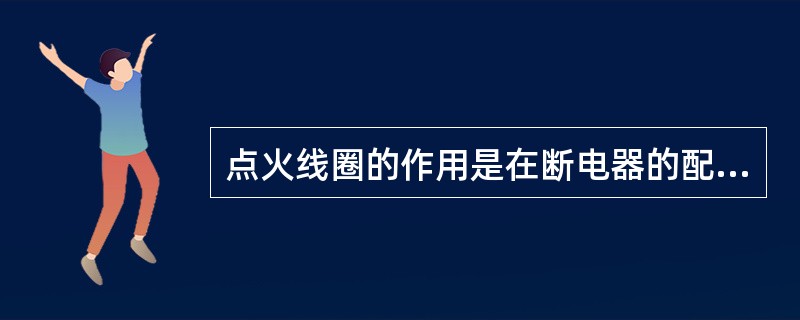 点火线圈的作用是在断电器的配合下，把蓄电池或发电机输出的低电压转变成点火时所需的