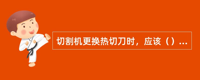 切割机更换热切刀时，应该（）后等切刀温度降到室温后再进行。