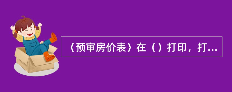 〈预审房价表〉在（）打印，打印1份，打印此报表的目的是（）。