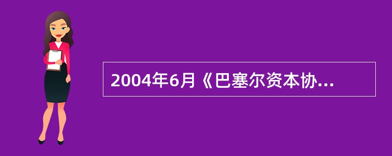 2004年6月《巴塞尔资本协议》的出台标志着现代商业银行的风险管理出现了一个显著