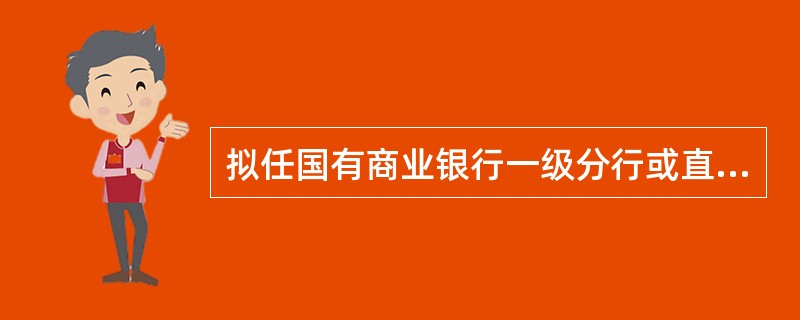 拟任国有商业银行一级分行或直属分行行长、副行长的，拟任人应具有本科以上学历，并具