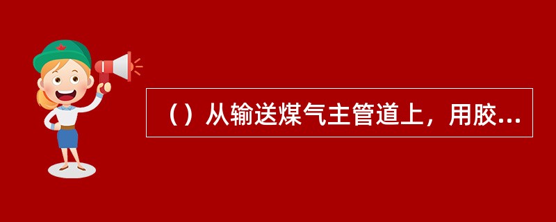 （）从输送煤气主管道上，用胶皮管引煤气点火或取暖。