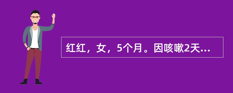 红红，女，5个月。因咳嗽2天，加重1天入院。患儿咳嗽初为干咳，以后有痰，并出现呼