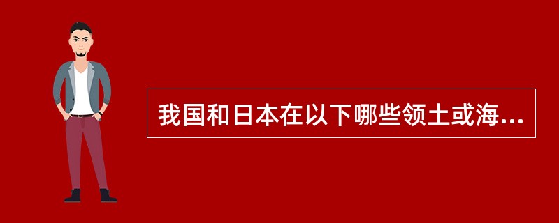 我国和日本在以下哪些领土或海域上存在纷争（）