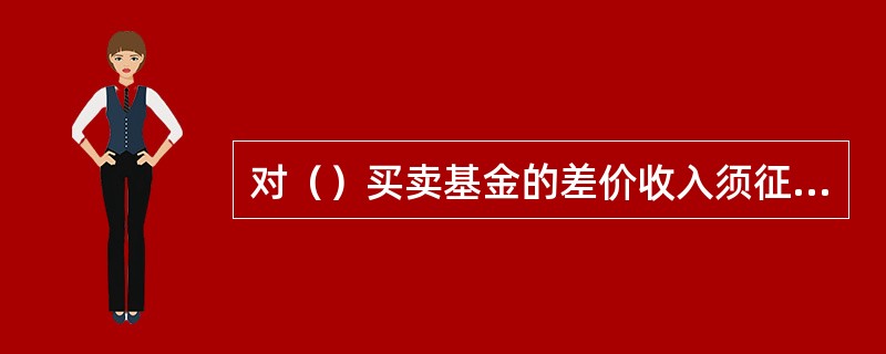 对（）买卖基金的差价收入须征收营业税。