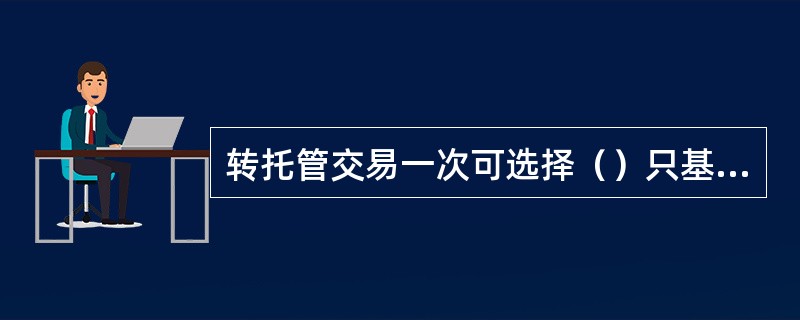 转托管交易一次可选择（）只基金的（）进行转托管。