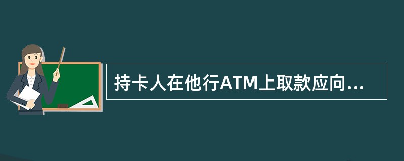 持卡人在他行ATM上取款应向（）缴纳手续费。