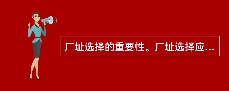 厂址选择的重要性。厂址选择应当考虑哪些因素？