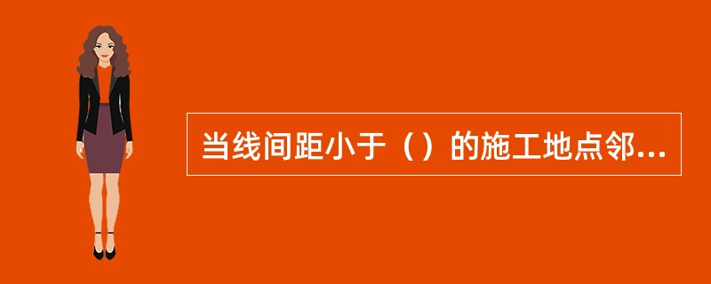 当线间距小于（）的施工地点邻线来车时，防护人员应及时通知停止施工作业，机具、物料