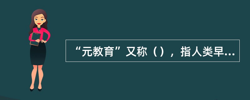 “元教育”又称（），指人类早期比较完整地体现自身本真职能的原始教育，其本性是为人