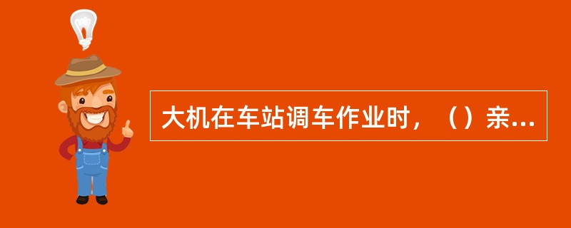 大机在车站调车作业时，（）亲自向驻站联络员传达调车作业计划，并布置安全重点事项。