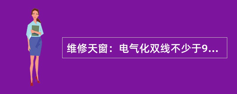 维修天窗：电气化双线不少于90分钟，单线不少于60分钟；非电气化双线不少于70分