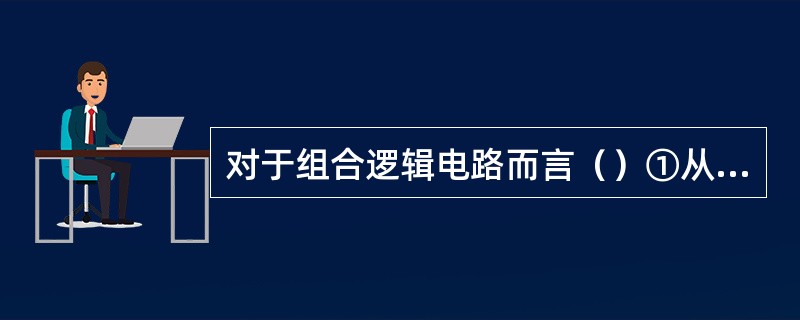 对于组合逻辑电路而言（）①从逻辑功能上看，它的输出仅决定于该时刻输入；②从电路结