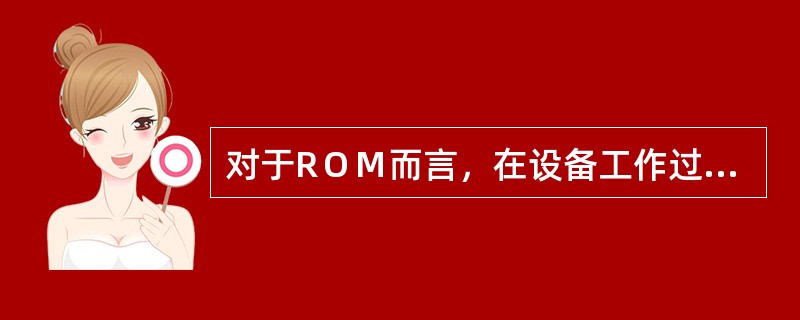 对于RＯＭ而言，在设备工作过程中（）①只能读出信息不能存入信息；②在读出其全部数