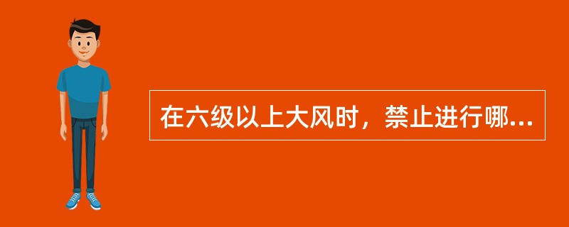 在六级以上大风时，禁止进行哪些作业？