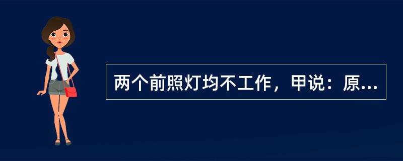 两个前照灯均不工作，甲说：原因可能是灯泡烧坏了；乙说：原因可能是前照灯开关出故障