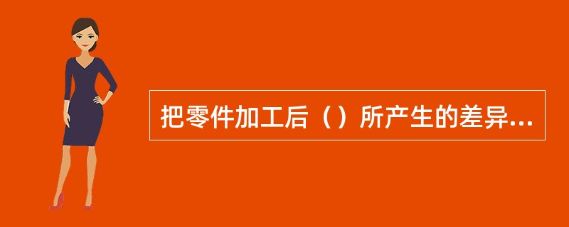 把零件加工后（）所产生的差异称为加工误差。