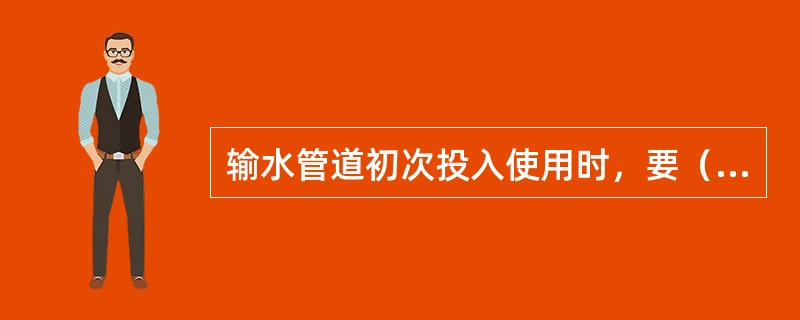 输水管道初次投入使用时，要（）。