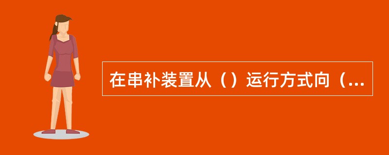 在串补装置从（）运行方式向（）运行方式操作过程中，应先拉开平台相对高压侧串补隔离