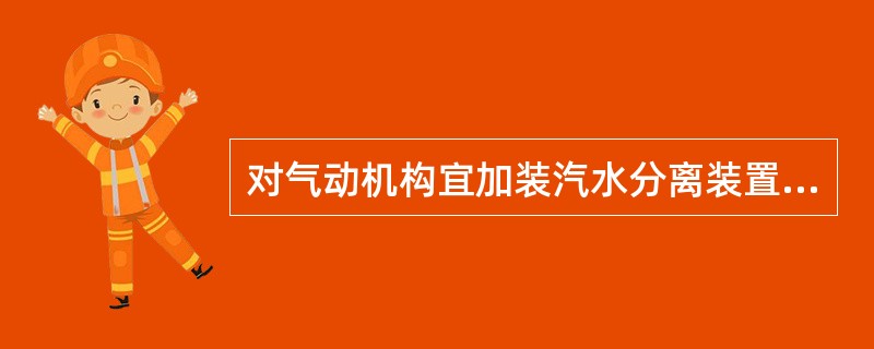 对气动机构宜加装汽水分离装置和自动排污装置，对液压机构应注意液压油油质的变化，必