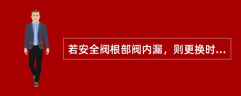 若安全阀根部阀内漏，则更换时必须关井置换合格后方可进行。