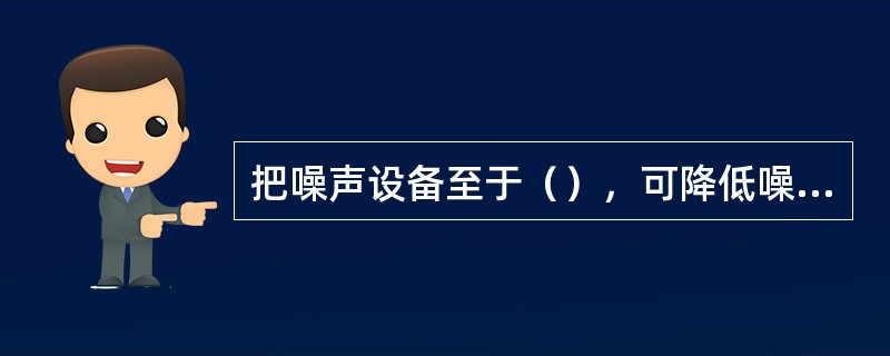 把噪声设备至于（），可降低噪声对环境的污染
