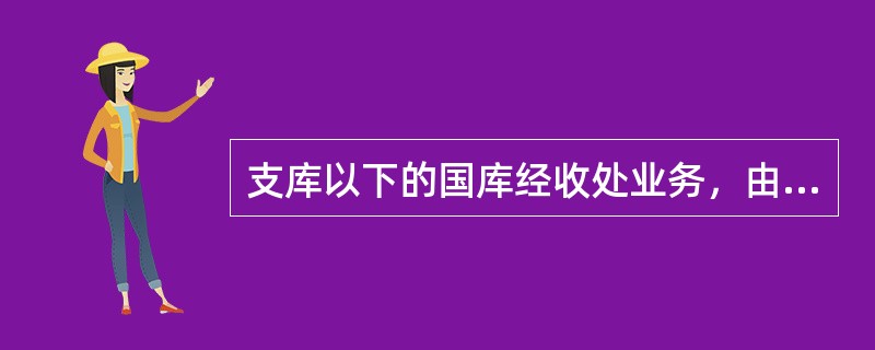 支库以下的国库经收处业务，由专业银行的分支机构办理，负责收纳报解财政库款。经收处