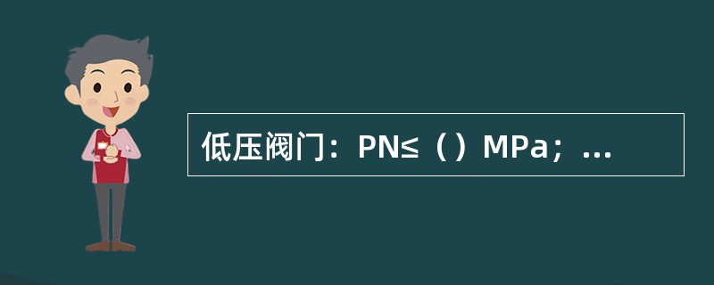 低压阀门：PN≤（）MPa；中压阀门：PN（）MPa；高压阀门：PN（）MPa；