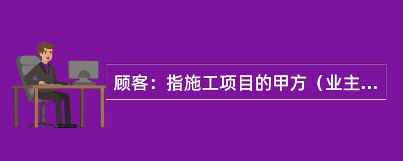 顾客：指施工项目的甲方（业主），工程或技术项目的（）。