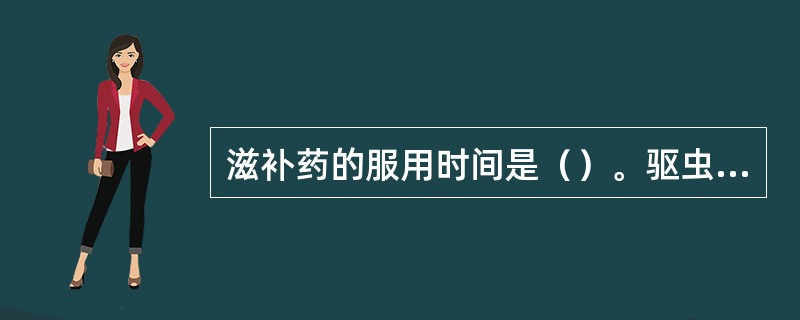 滋补药的服用时间是（）。驱虫药和泻下药的服用时间是（）。