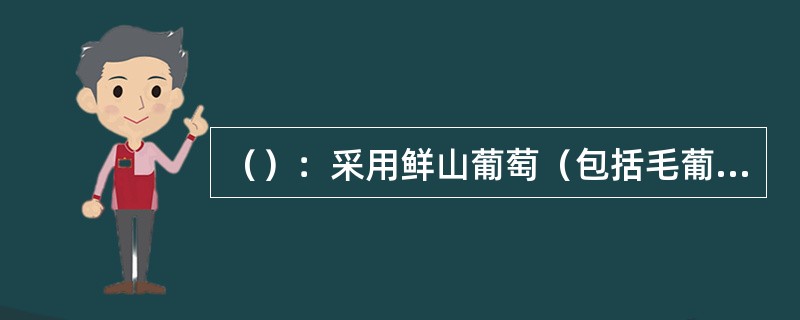 （）：采用鲜山葡萄（包括毛葡萄、刺葡萄、秋葡萄等野生葡萄）或山葡萄汁经过全部或部