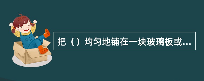 把（）均匀地铺在一块玻璃板或塑料板上形成薄层，在此薄层上进行色层分离。故称为薄层