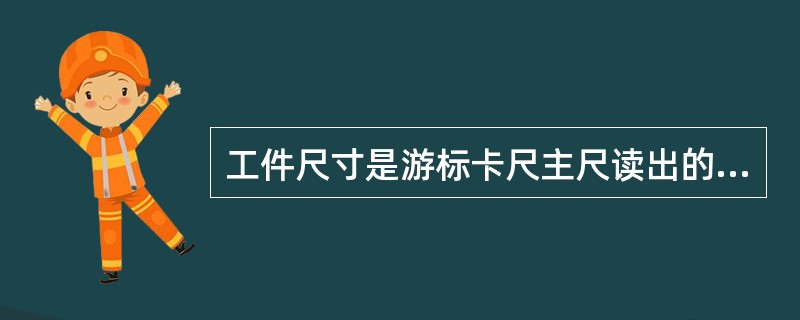 工件尺寸是游标卡尺主尺读出的整毫米数+（与主尺对齐的前总游标刻度数×精度值）得出