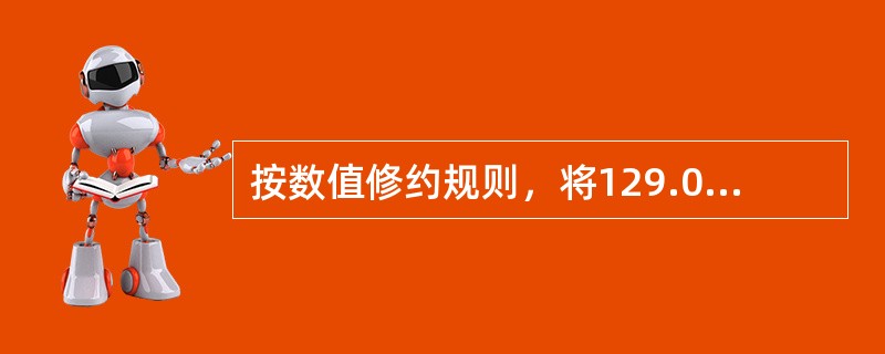 按数值修约规则，将129.015467修约成五位有效数字：（）。