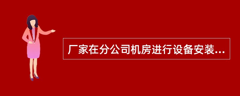 厂家在分公司机房进行设备安装调测，事先应向分公司相关部门提出申请，经批准后方可进