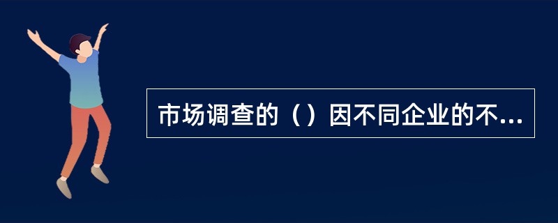 市场调查的（）因不同企业的不同需要而异。