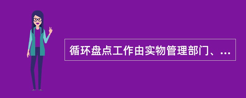 循环盘点工作由实物管理部门、实物使用部门、财务部门、工程部门共同完成。