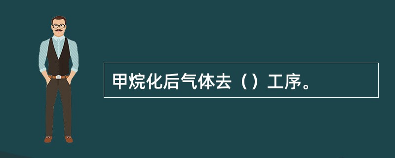 甲烷化后气体去（）工序。