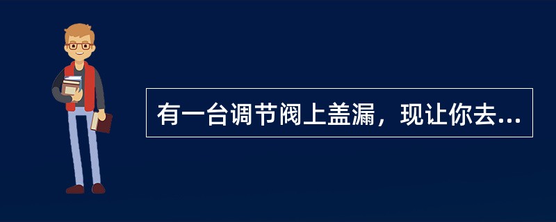 有一台调节阀上盖漏，现让你去处理，应当注意什么？